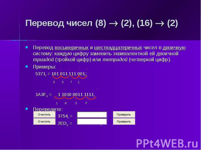 Перевод чисел (8) (2), (16) (2) Перевод восьмеричных и шестнадцатеричных чисел в двоичную систему: каждую цифру заменить эквивалентной ей двоичной триадой (тройкой цифр) или тетрадой (четверкой цифр). Примеры: 53718 = 101 011 111 0012; 5 3 7 1 1A3F1…