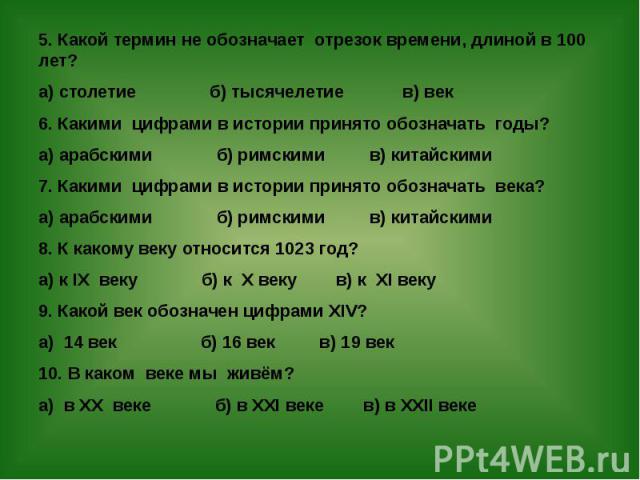 5. Какой термин не обозначает отрезок времени, длиной в 100 лет? 5. Какой термин не обозначает отрезок времени, длиной в 100 лет? а) столетие б) тысячелетие в) век 6. Какими цифрами в истории принято обозначать годы? а) арабскими б) римскими в) кита…