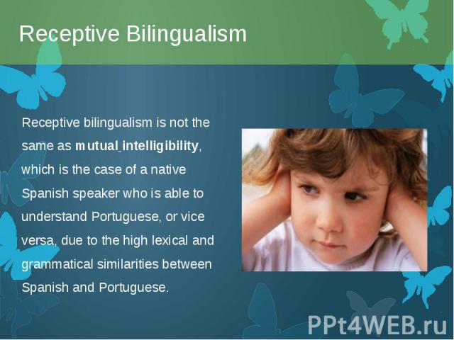 Receptive bilingualism is not the same as mutual intelligibility, which is the case of a native Spanish speaker who is able to understand Portuguese, or vice versa, due to the high lexical and grammatical similarities between Spanish and Portug…