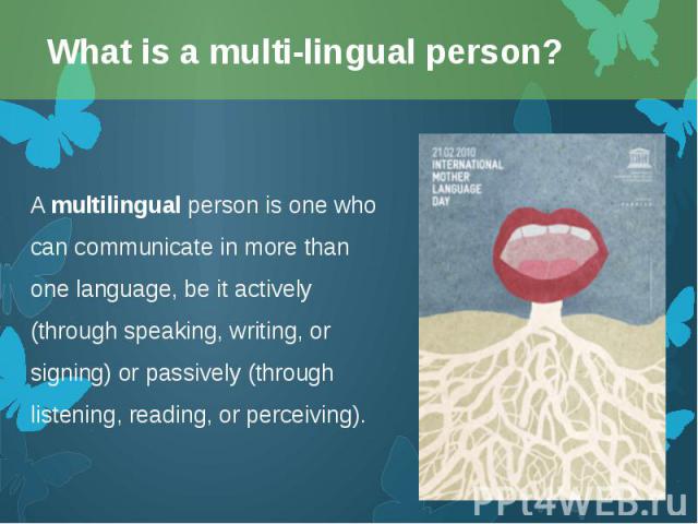 A multilingual person is one who can communicate in more than one language, be it actively (through speaking, writing, or signing) or passively (through listening, reading, or perceiving). A multilingual person is one who can com…