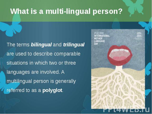 The terms bilingual and trilingual are used to describe comparable situations in which two or three languages are involved. A multilingual person is generally referred to as a polyglot. The terms bilingual and trilingual are used to describe co…
