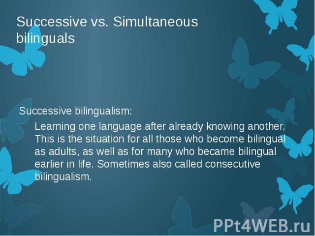Successive vs. Simultaneous bilinguals Successive bilingualism: Learning one language after already knowing another. This is the situation for all those who become bilingual as adults, as well as for many who became bilingual earlier in life. Someti…