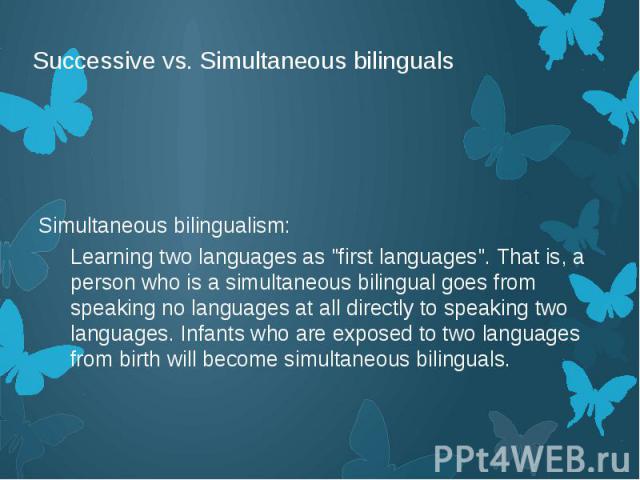 Successive vs. Simultaneous bilinguals Simultaneous bilingualism: Learning two languages as "first languages". That is, a person who is a simultaneous bilingual goes from speaking no languages at all directly to speaking two languages. Inf…