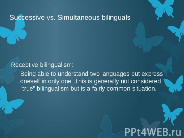 Successive vs. Simultaneous bilinguals Receptive bilingualism: Being able to understand two languages but express oneself in only one. This is generally not considered "true" bilingualism but is a fairly common situation.