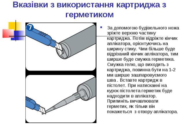 Вказівки з використання картриджа з герметиком За допомогою будівельного ножа зріжте верхню частину картриджа. Потім відріжте кінчик аплікатора, орієнтуючись на ширину стику. Чим більше буде відрізаний кінчик аплікатора, тим ширше буде смужка гермет…