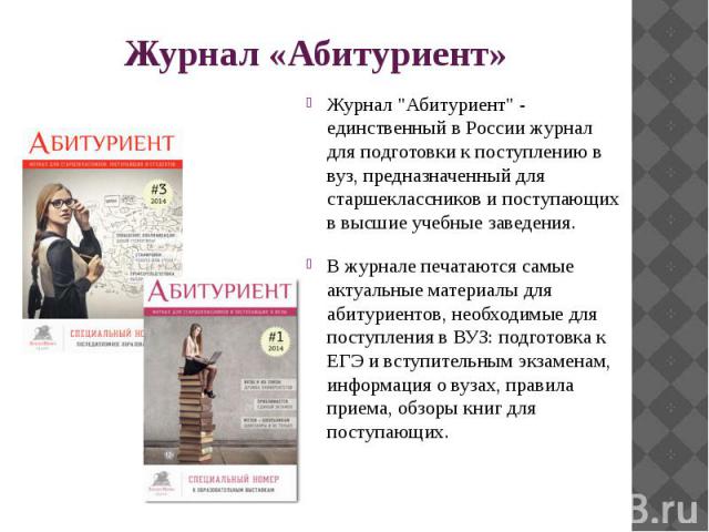 Журнал «Абитуриент» Журнал "Абитуриент" - единственный в России журнал для подготовки к поступлению в вуз, предназначенный для старшеклассников и поступающих в высшие учебные заведения. В журнале печатаются самые актуальные материалы для а…