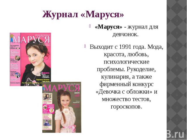 Журнал «Маруся» «Маруся» - журнал для девчонок. Выходит с 1991 года. Мода, красота, любовь, психологические проблемы. Рукоделие, кулинария, а также фирменный конкурс «Девочка с обложки» и множество тестов, гороскопов.