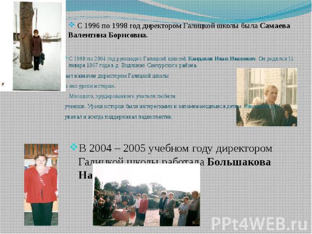 С 1996 по 1998 год директором Галицкой школы была Самаева Валентина Борисовна. В 2004 – 2005 учебном году директором Галицкой школы работала Большакова Надежда Николаевна.