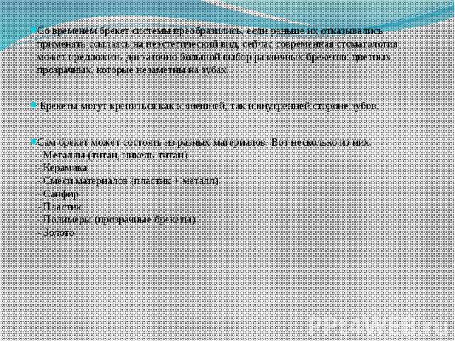 Со временем брекет системы преобразились, если раньше их отказывались применять ссылаясь на неэстетический вид, сейчас современная стоматология может предложить достаточно большой выбор различных брекетов: цветных, прозрачных, которые незаметны на з…