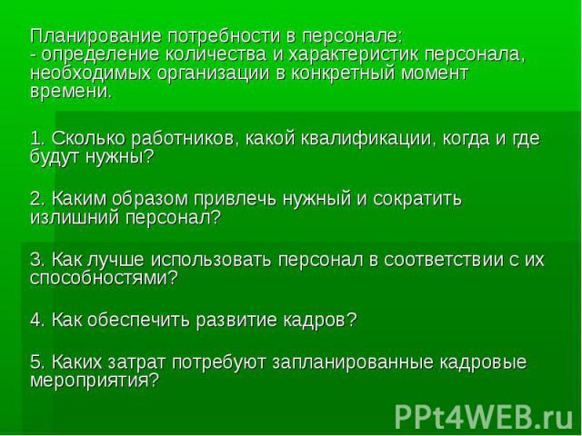 Планирование потребности в персонале: - определение количества и характеристик персонала, необходимых организации в конкретный момент времени. 1. Сколько работников, какой квалификации, когда и где будут нужны? 2. Каким образом привлечь ну…