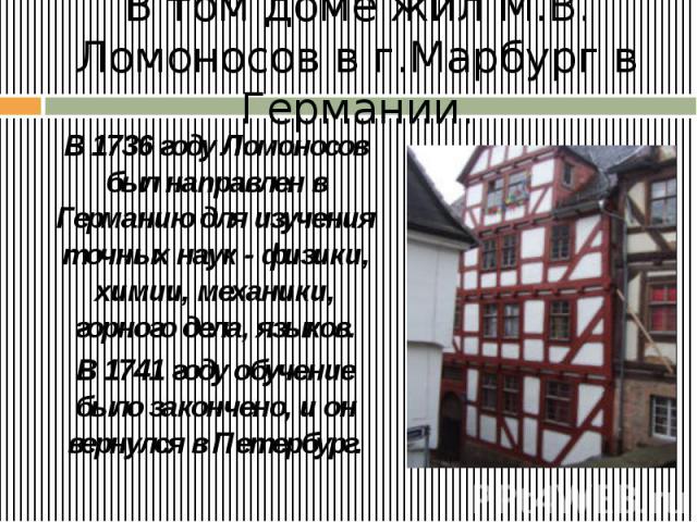 В том доме жил М.В. Ломоносов в г.Марбург в Германии. В 1736 году Ломоносов был направлен в Германию для изучения точных наук - физики, химии, механики, горного дела, языков. В 1741 году обучение было закончено, и он вернулся в Петербург.