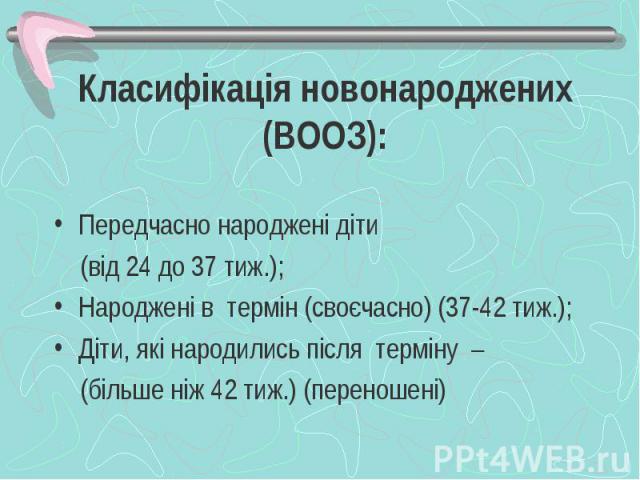 Класифікація новонароджених (ВООЗ): Передчасно народжені діти (від 24 до 37 тиж.); Народжені в термін (своєчасно) (37-42 тиж.); Діти, які народились після терміну – (більше ніж 42 тиж.) (переношені)