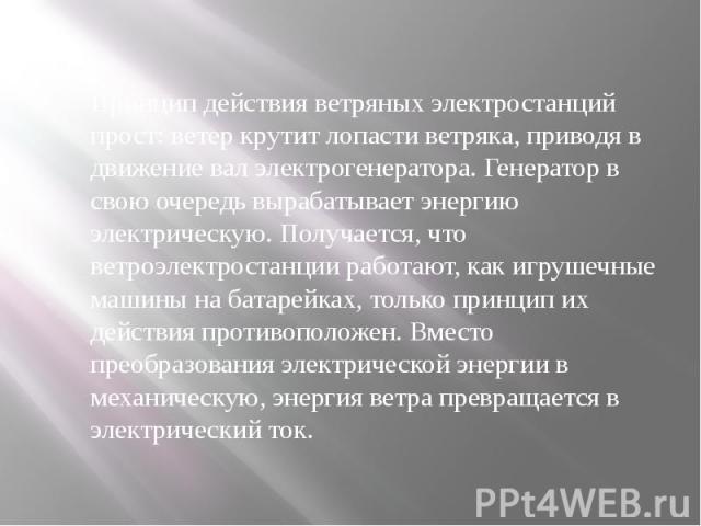 Принцип действия ветряных электростанций прост: ветер крутит лопасти ветряка, приводя в движение вал электрогенератора. Генератор в свою очередь вырабатывает энергию электрическую. Получается, что ветроэлектростанции работают, как игрушечные ма…