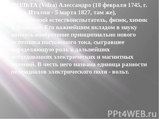 ВОЛЬТА (Volta) Алессандро (18 февраля 1745, г. Комо, Италия - 5 марта 1827, там же), итальянский естествоиспытатель, физик, химик и физиолог. Его важнейшим вкладом в науку явилось изобретение принципиально нового источника постоянного тока, сыг…