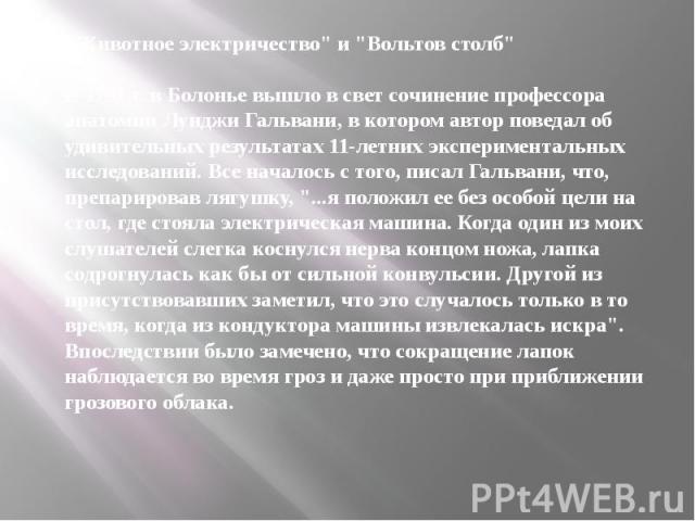 "Животное электричество" и "Вольтов столб" В 1791 г. в Болонье вышло в свет сочинение профессора анатомии Луиджи Гальвани, в котором автор поведал об удивительных результатах 11-летних экспериментальных исследований. Все началось…