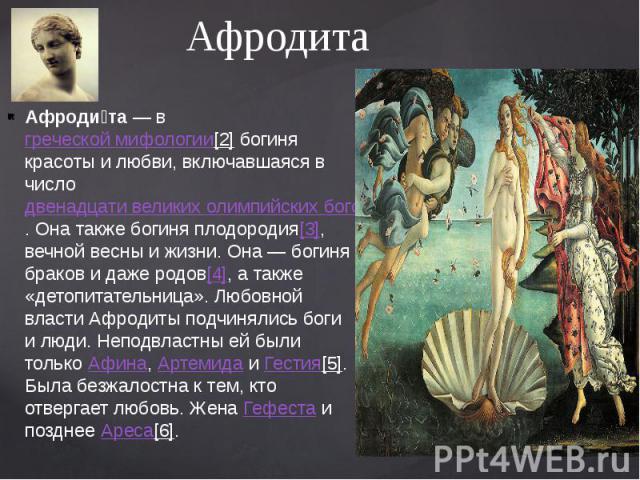 Афродита Афроди та — в греческой мифологии[2] богиня красоты и любви, включавшаяся в число двенадцати великих олимпийских богов. Она также богиня плодородия[3], вечной весны и жизни. Она — богиня браков и даже родов[4], а та…