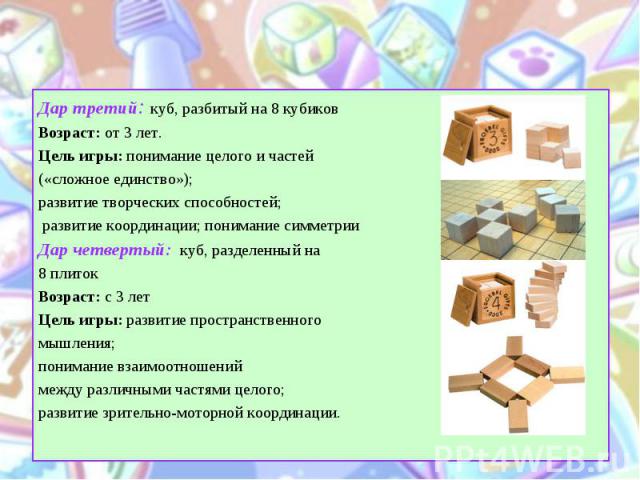 Дар третий: куб, разбитый на 8 кубиков Дар третий: куб, разбитый на 8 кубиков Возраст: от 3 лет. Цель игры: понимание целого и частей («сложное единство»); развитие творческих способностей; развитие координации; понимание симметрии Дар четвертый:&nb…