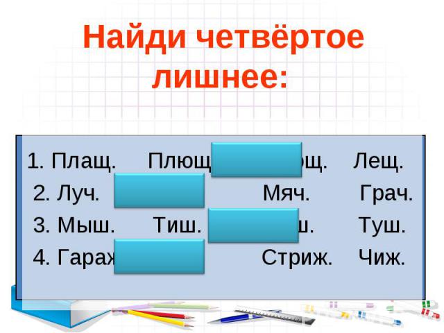 Найди четвёртое лишнее: 1. Плащ. Плющ. Помощ. Лещ. 2. Луч. Доч. Мяч. Грач. 3. Мыш. Тиш. Ёрш. Туш. 4. Гараж. Рож. Стриж. Чиж.