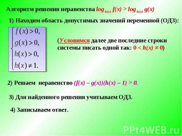 Алгоритм решения неравенства log h(x) f(x) > log h(x) g(x) 1) Находим область допустимых значений переменной (ОДЗ):(Условимся далее две последние строки системы писать одной так: 0 < h(x) ≠ 0)2) Решаем неравенство (f(х) – g(х))(h(х) – 1) > 0. 3) Для…