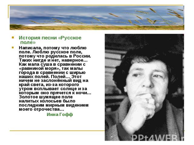 История песни «Русское поле»Написала, потому что люблю поле. Люблю русское поле, потому что родилась в России. Таких нигде и нет, наверное… Как мала суша в сравнении с «равниной моря», так малы города в сравнении с ширью наших полей. Полей… Этот нич…