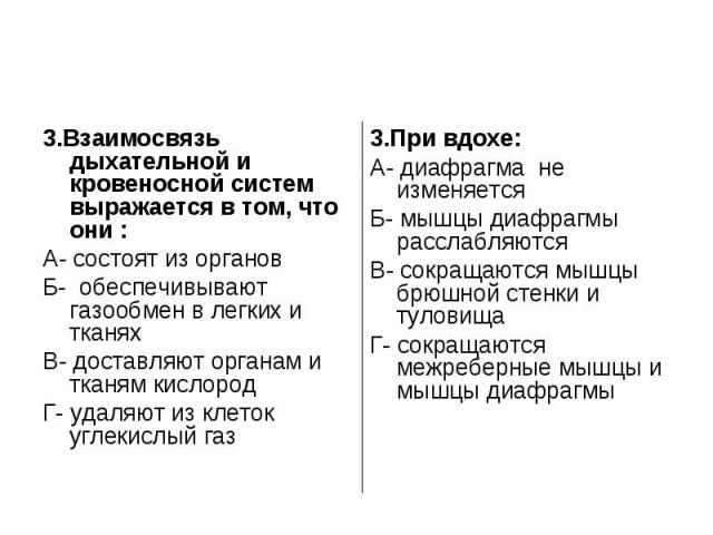 3.Взаимосвязь дыхательной и кровеносной систем выражается в том, что они :А- состоят из органовБ- обеспечивывают газообмен в легких и тканяхВ- доставляют органам и тканям кислородГ- удаляют из клеток углекислый газ3.При вдохе:А- диафрагма не изменяе…