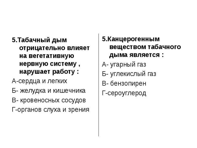 5.Табачный дым отрицательно влияет на вегетативную нервную систему , нарушает работу :А-сердца и легкихБ- желудка и кишечникаВ- кровеносных сосудовГ-органов слуха и зрения5.Канцерогенным веществом табачного дыма является :А- угарный газБ- углекислый…