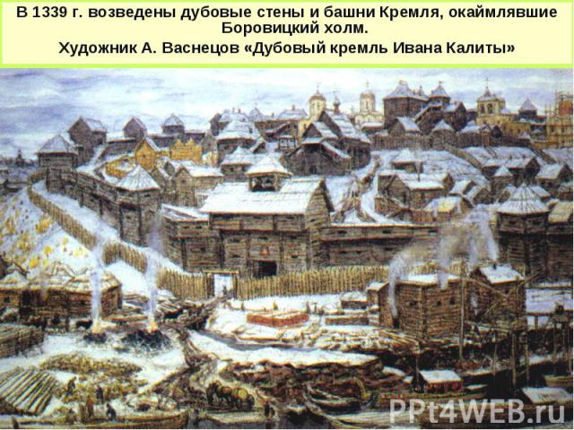 В 1339 г. возведены дубовые стены и башни Кремля, окаймлявшие Боровицкий холм. Художник А. Васнецов «Дубовый кремль Ивана Калиты»