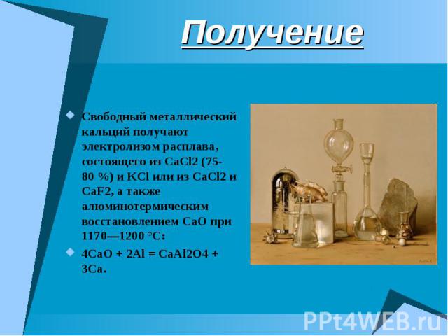 Получение Свободный металлический кальций получают электролизом расплава, состоящего из CaCl2 (75-80 %) и KCl или из CaCl2 и CaF2, а также алюминотермическим восстановлением CaO при 1170—1200 °C:4CaO + 2Al = CaAl2O4 + 3Ca.