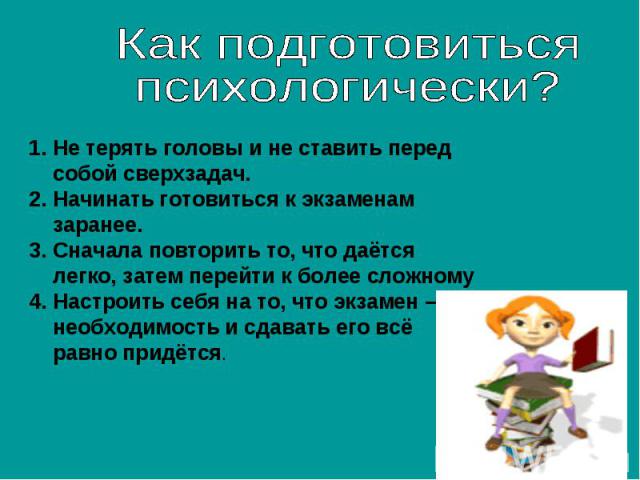 Как подготовиться психологически?Не терять головы и не ставить перед собой сверхзадач.Начинать готовиться к экзаменам заранее.Сначала повторить то, что даётся легко, затем перейти к более сложномуНастроить себя на то, что экзамен – необходимость и с…