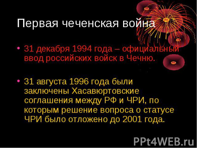 Первая чеченская война 31 декабря 1994 года – официальный ввод российских войск в Чечню. 31 августа 1996 года были заключены Хасавюртовские соглашения между РФ и ЧРИ, по которым решение вопроса о статусе ЧРИ было отложено до 2001 года.