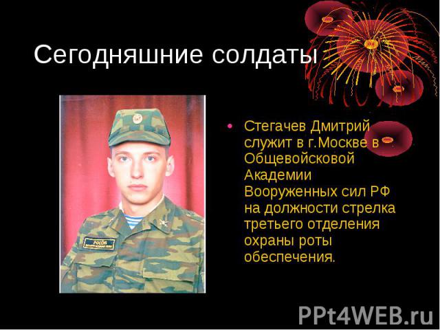 Сегодняшние солдаты Стегачев Дмитрий служит в г.Москве в Общевойсковой Академии Вооруженных сил РФ на должности стрелка третьего отделения охраны роты обеспечения.