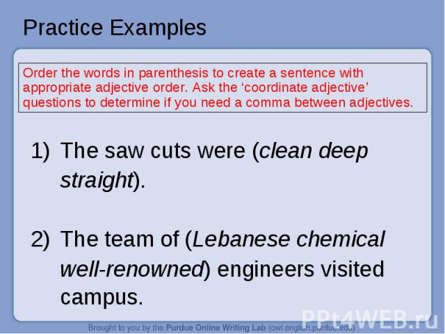 Practice Examples Order the words in parenthesis to create a sentence with appropriate adjective order. Ask the ‘coordinate adjective’ questions to determine if you need a comma between adjectives.1)The saw cuts were (clean deep straight).2)The team…