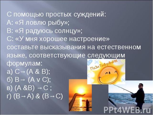 С помощью простых суждений:А: «Я ловлю рыбу»; В: «Я радуюсь солнцу»; С: «У мня хорошее настроение» составьте высказывания на естественном языке, соответствующие следующим формулам:а) С→(А & В); б) В→ (A v С); в) (А &В) →С ; г) (В→А) & (В→С)