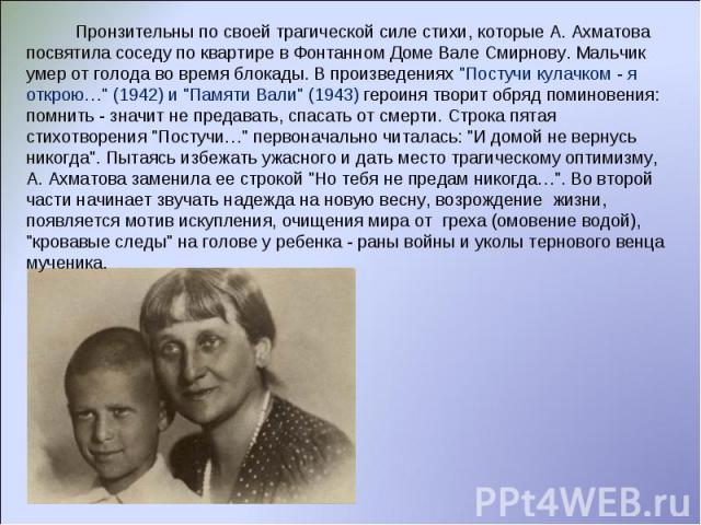 Пронзительны по своей трагической силе стихи, которые А. Ахматова посвятила соседу по квартире в Фонтанном Доме Вале Смирнову. Мальчик умер от голода во время блокады. В произведениях 