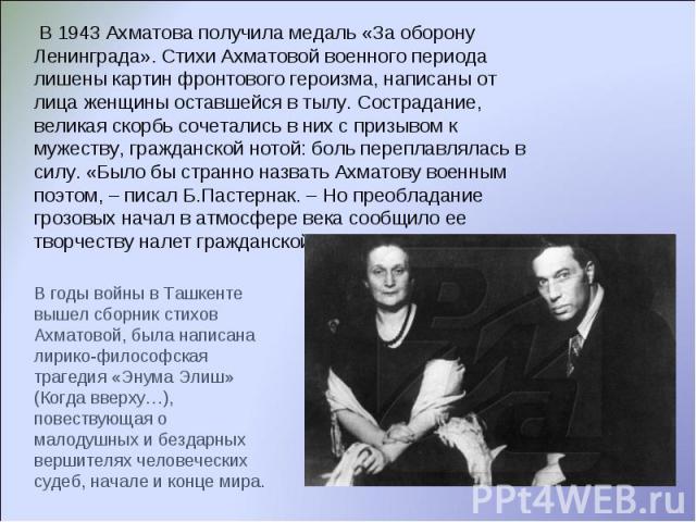 В 1943 Ахматова получила медаль «За оборону Ленинграда». Стихи Ахматовой военного периода лишены картин фронтового героизма, написаны от лица женщины оставшейся в тылу. Сострадание, великая скорбь сочетались в них с призывом к мужеству, гражданской …