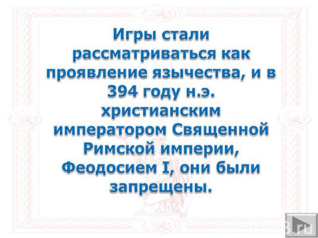 Игры стали рассматриваться как проявление язычества, и в 394 году н.э. христианским императором Священной Римской империи, Феодосием I, они были запрещены.