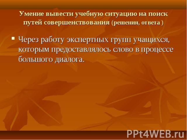 Умение вывести учебную ситуацию на поиск путей совершенствования (решения, ответа ) Через работу экспертных групп учащихся, которым предоставлялось слово в процессе большого диалога.