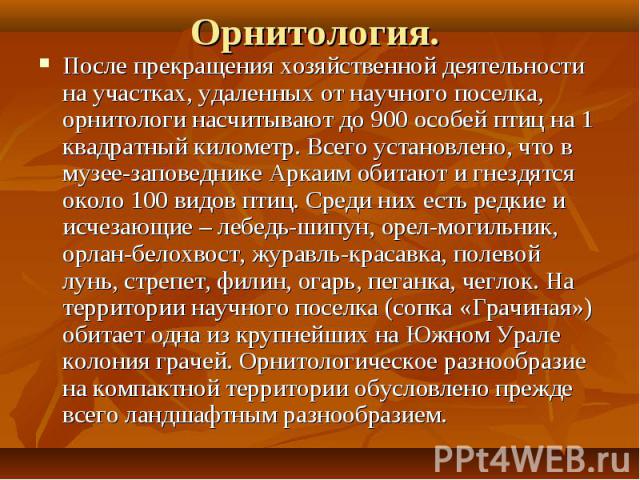 Орнитология. После прекращения хозяйственной деятельности на участках, удаленных от научного поселка, орнитологи насчитывают до 900 особей птиц на 1 квадратный километр. Всего установлено, что в музее-заповеднике Аркаим обитают и гнездятся около 100…