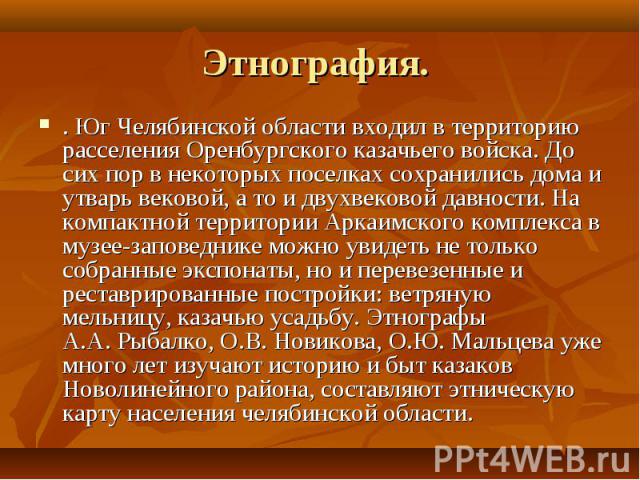 Этнография. . Юг Челябинской области входил в территорию расселения Оренбургского казачьего войска. До сих пор в некоторых поселках сохранились дома и утварь вековой, а то и двухвековой давности. На компактной территории Аркаимского комплекса в музе…