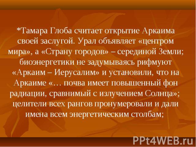 *Тамара Глоба считает открытие Аркаима своей заслугой. Урал объявляет «центром мира», а «Страну городов» – серединой Земли; биоэнергетики не задумываясь рифмуют «Аркаим – Иерусалим» и установили, что на Аркаиме «… почва имеет повышенный фон радиации…