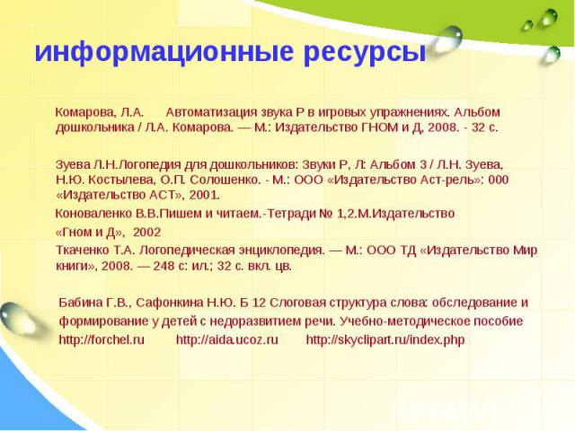 информационные ресурсы Комарова, Л.А. Автоматизация звука Р в игровых упражнениях. Альбом дошкольника / Л.А. Комарова. — М.: Издательство ГНОМ и Д, 2008. - 32 с. Зуева Л.Н.Логопедия для дошкольников: Звуки Р, Л: Альбом 3 / Л.Н. Зуева, Н.Ю. Костылева…