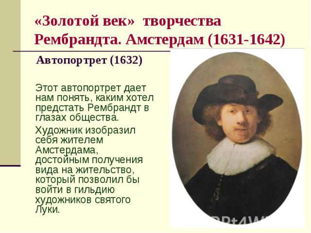«Золотой век» творчества Рембрандта. Амстердам (1631-1642) Автопортрет (1632) Этот автопортрет дает нам понять, каким хотел предстать Рембрандт в глазах общества. Художник изобразил себя жителем Амстердама, достойным получения вида на жительство, ко…
