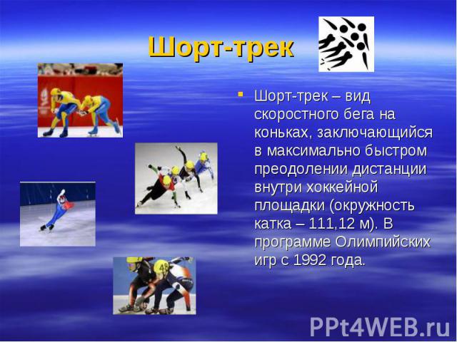 Шорт-трек  Шорт-трек – вид скоростного бега на коньках, заключающийся в максимально быстром преодолении дистанции внутри хоккейной площадки (окружность катка – 111,12 м). В программе Олимпийских игр с 1992 года.