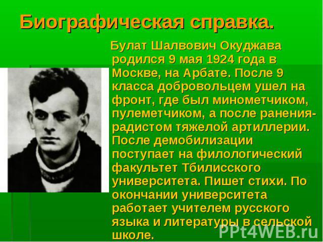 Биографическая справка. Булат Шалвович Окуджава родился 9 мая 1924 года в Москве, на Арбате. После 9 класса добровольцем ушел на фронт, где был минометчиком, пулеметчиком, а после ранения-радистом тяжелой артиллерии. После демобилизации поступает на…