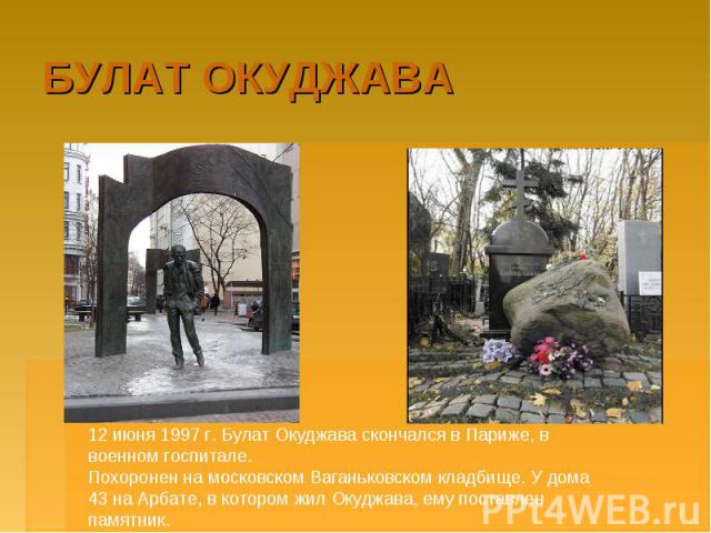 БУЛАТ ОКУДЖАВА 12 июня 1997 г. Булат Окуджава скончался в Париже, в военном госпитале.Похоронен на московском Ваганьковском кладбище. У дома 43 на Арбате, в котором жил Окуджава, ему поставлен памятник.