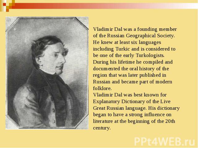 Vladimir Dal was a founding member of the Russian Geographical Society. He knew at least six languages including Turkic and is considered to be one of the early Turkologists. During his lifetime he compiled and documented the oral history of the reg…