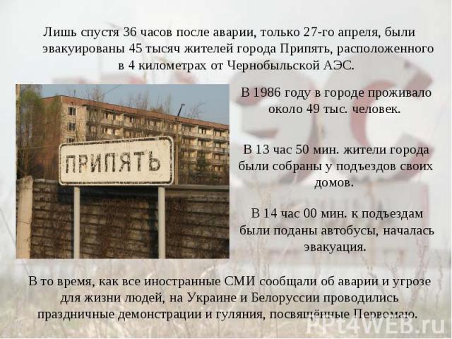 Лишь спустя 36 часов после аварии, только 27-го апреля, были эвакуированы 45 тысяч жителей города Припять, расположенного в 4 километрах от Чернобыльской АЭС. В 1986 году в городе проживало около 49 тыс. человек. В 13 час 50 мин. жители города были …