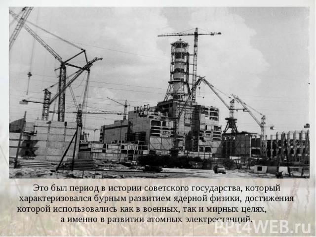 Это был период в истории советского государства, который характеризовался бурным развитием ядерной физики, достижения которой использовались как в военных, так и мирных целях, а именно в развитии атомных электростанций.