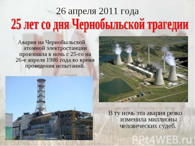 26 апреля 2011 года25 лет со дня Чернобыльской трагедии Авария на Чернобыльской атомной электростанции произошла в ночь с 25-го на 26-е апреля 1986 года во время проведения испытаний.В ту ночь эта авария резко изменила миллионы человеческих судеб.