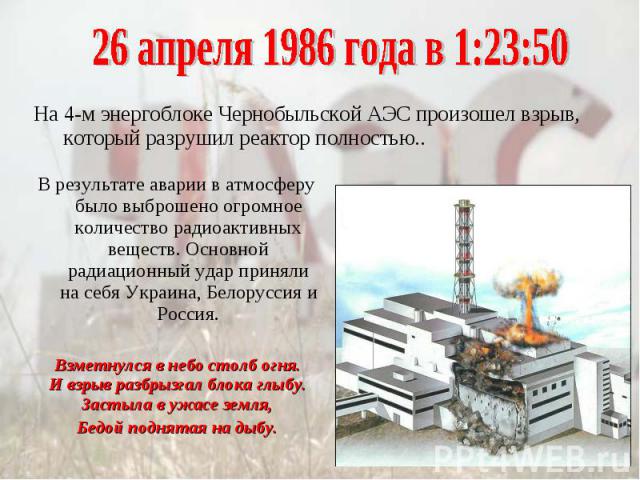 26 апреля 1986 года в 1:23:50На 4-м энергоблоке Чернобыльской АЭС произошел взрыв, который разрушил реактор полностью..В результате аварии в атмосферу было выброшено огромное количество радиоактивных веществ. Основной радиационный удар приняли на се…